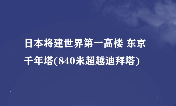 日本将建世界第一高楼 东京千年塔(840米超越迪拜塔)