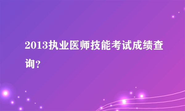 2013执业医师技能考试成绩查询？
