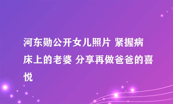 河东勋公开女儿照片 紧握病床上的老婆 分享再做爸爸的喜悦