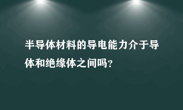 半导体材料的导电能力介于导体和绝缘体之间吗？