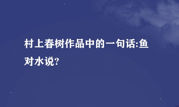 村上春树作品中的一句话:鱼对水说?