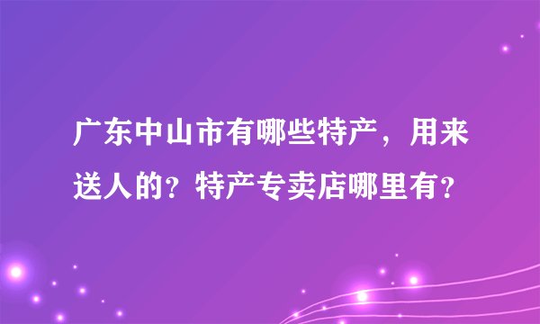 广东中山市有哪些特产，用来送人的？特产专卖店哪里有？