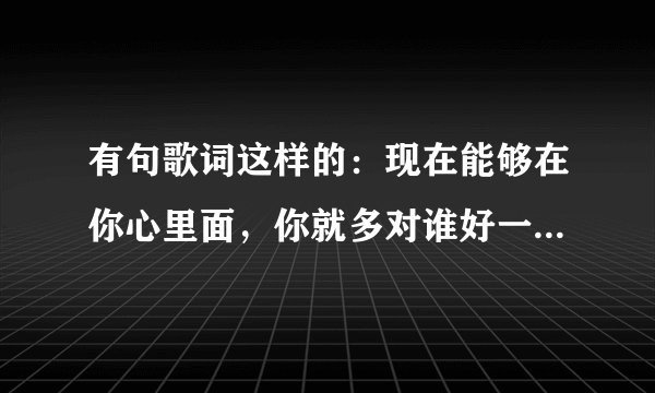 有句歌词这样的：现在能够在你心里面，你就多对谁好一点。求这首歌的名字！