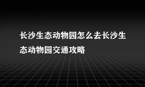 长沙生态动物园怎么去长沙生态动物园交通攻略