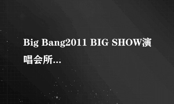 Big Bang2011 BIG SHOW演唱会所有表演曲目