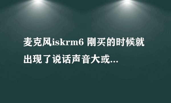 麦克风iskrm6 刚买的时候就出现了说话声音大或者，对着麦克风吹起 发噗