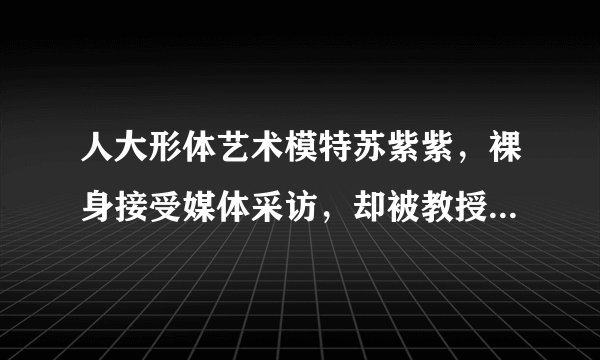 人大形体艺术模特苏紫紫,裸身接受媒体采访,却被教授紧盯下身