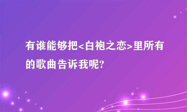 有谁能够把<白袍之恋>里所有的歌曲告诉我呢?