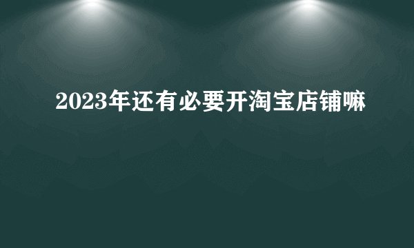 2023年还有必要开淘宝店铺嘛