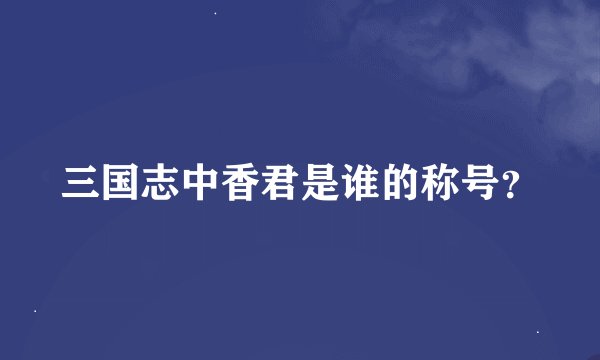 三国志中香君是谁的称号？
