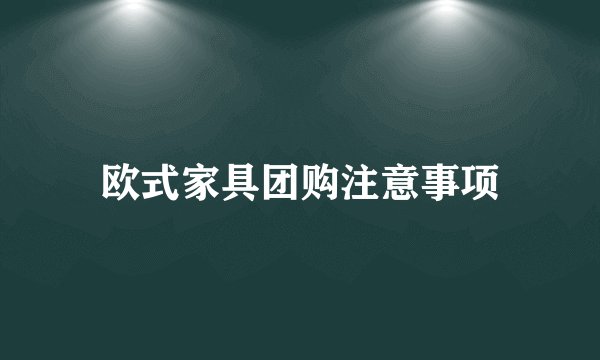 欧式家具团购注意事项