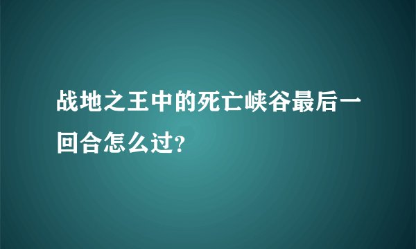战地之王中的死亡峡谷最后一回合怎么过？