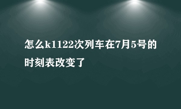 怎么k1122次列车在7月5号的时刻表改变了