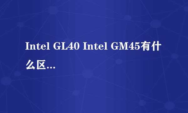 Intel GL40 Intel GM45有什么区别？主要支持cpu和内存这方面