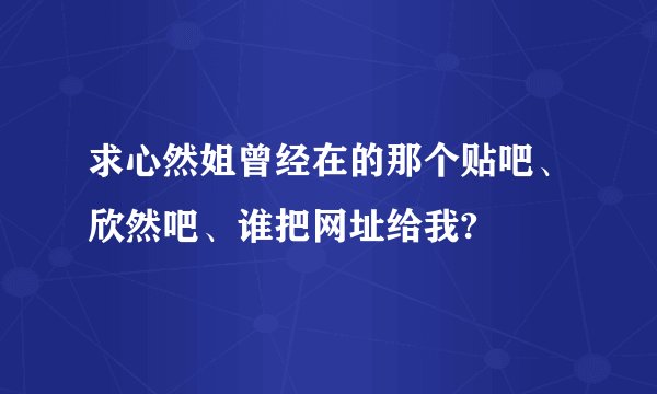 求心然姐曾经在的那个贴吧、欣然吧、谁把网址给我?