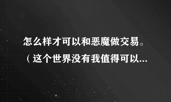 怎么样才可以和恶魔做交易。（这个世界没有我值得可以留恋的，我已经
