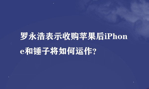 罗永浩表示收购苹果后iPhone和锤子将如何运作？