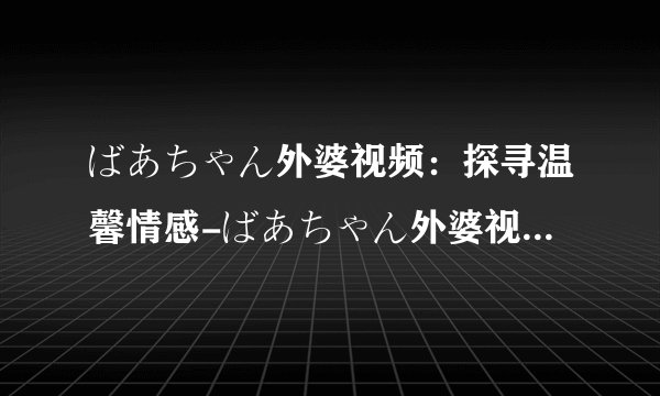 ばあちゃん外婆视频：探寻温馨情感-ばあちゃん外婆视频中的感人瞬间！