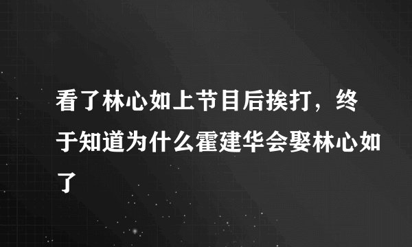 看了林心如上节目后挨打，终于知道为什么霍建华会娶林心如了