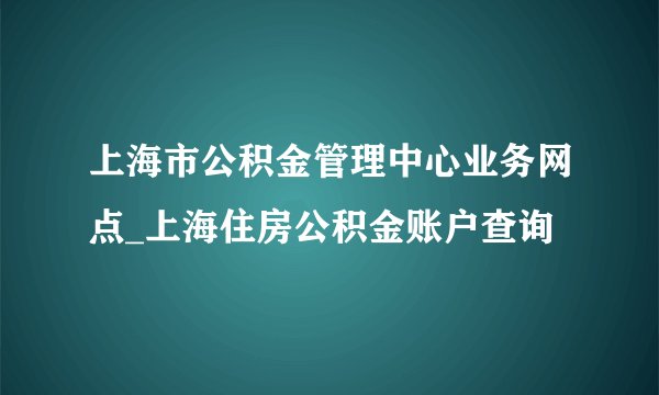 上海市公积金管理中心业务网点_上海住房公积金账户查询