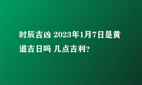 时辰吉凶 2023年1月7日是黄道吉日吗 几点吉利？