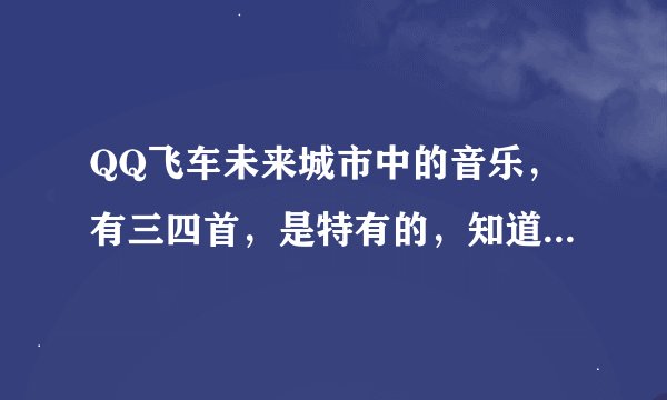 QQ飞车未来城市中的音乐,有三四首,是特有的,知道的请把歌名写下来,谢谢了!