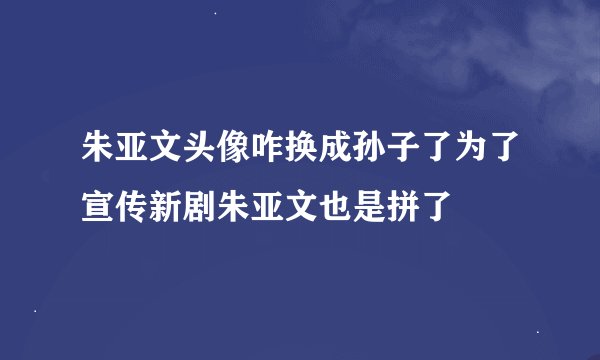 朱亚文头像咋换成孙子了为了宣传新剧朱亚文也是拼了