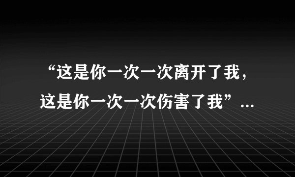“这是你一次一次离开了我，这是你一次一次伤害了我”是什么歌中的