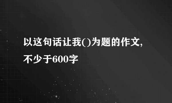 以这句话让我()为题的作文,不少于600字