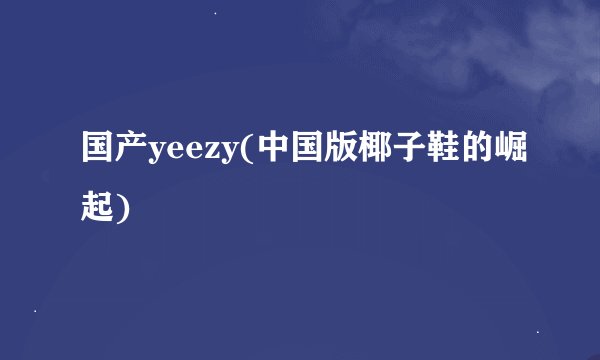 国产yeezy(中国版椰子鞋的崛起)