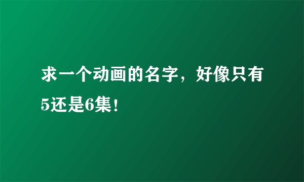 求一个动画的名字，好像只有5还是6集！