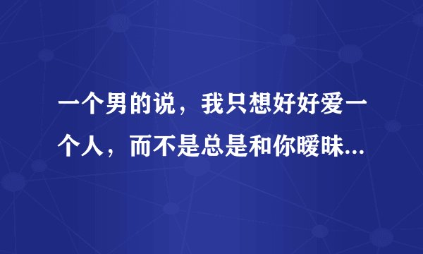 一个男的说，我只想好好爱一个人，而不是总是和你暧昧不清，不爱我请告诉我，这句话意思