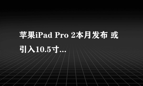 苹果iPad Pro 2本月发布 或引入10.5寸新版本？
