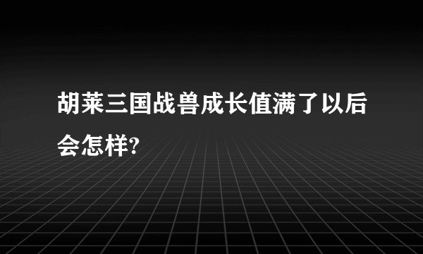 胡莱三国战兽成长值满了以后会怎样?
