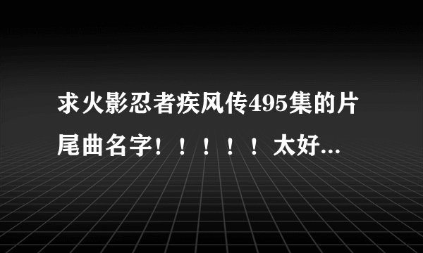 求火影忍者疾风传495集的片尾曲名字！！！！！太好听了！！！！！！！