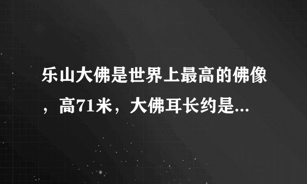 乐山大佛是世界上最高的佛像，高71米，大佛耳长约是佛像高的71分之7，又约是头长的21分之10。乐