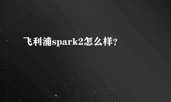 飞利浦spark2怎么样？