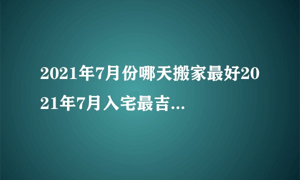 2021年7月份哪天搬家最好2021年7月入宅最吉利好日子有哪些