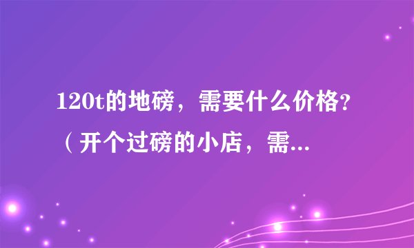 120t的地磅，需要什么价格？（开个过磅的小店，需要办什么的手续，谢谢前辈们给予指导）