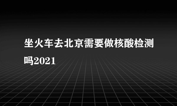坐火车去北京需要做核酸检测吗2021