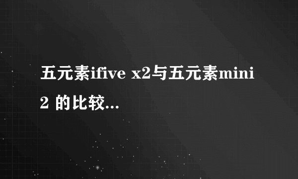 五元素ifive x2与五元素mini 2 的比较! 优点和 缺点 都说下 谢谢