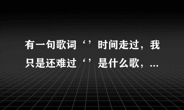 有一句歌词‘’时间走过，我只是还难过‘’是什么歌，一个男的唱的，最好还有歌词，谢谢了，
