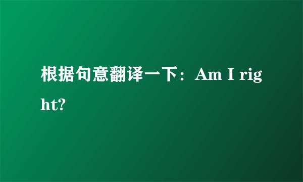 根据句意翻译一下：Am I right?
