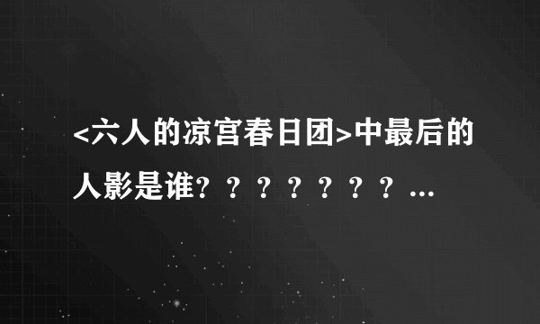 <六人的凉宫春日团>中最后的人影是谁？？？？？？？？？？？