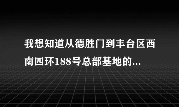 我想知道从德胜门到丰台区西南四环188号总部基地的2区，怎么走？谢谢了，急！！！