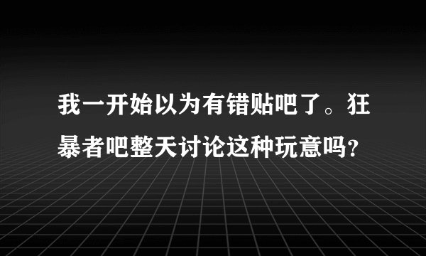 我一开始以为有错贴吧了。狂暴者吧整天讨论这种玩意吗？