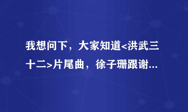 我想问下，大家知道<洪武三十二>片尾曲，徐子珊跟谢天华唱的那个歌叫什么名字啊？