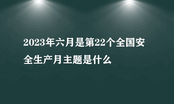 2023年六月是第22个全国安全生产月主题是什么