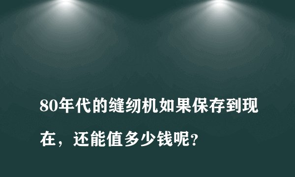 
80年代的缝纫机如果保存到现在，还能值多少钱呢？

