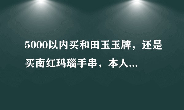5000以内买和田玉玉牌，还是买南红玛瑙手串，本人男，喜欢这两个，只选择一个